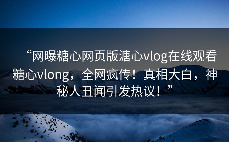 “网曝糖心网页版溏心vlog在线观看糖心vlong，全网疯传！真相大白，神秘人丑闻引发热议！”