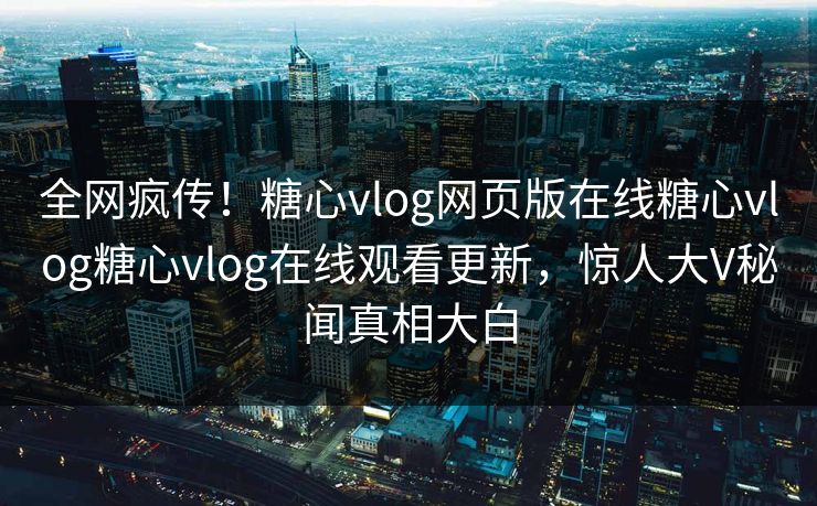 全网疯传！糖心vlog网页版在线糖心vlog糖心vlog在线观看更新，惊人大V秘闻真相大白