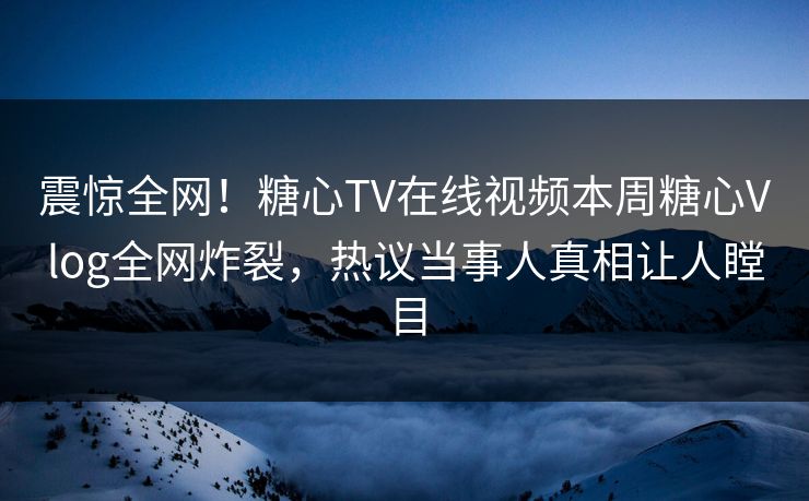 震惊全网！糖心TV在线视频本周糖心Vlog全网炸裂，热议当事人真相让人瞠目
