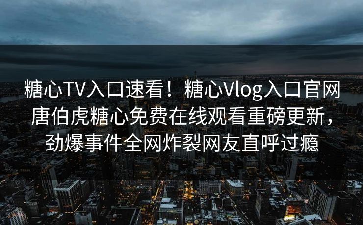 糖心TV入口速看！糖心Vlog入口官网唐伯虎糖心免费在线观看重磅更新，劲爆事件全网炸裂网友直呼过瘾