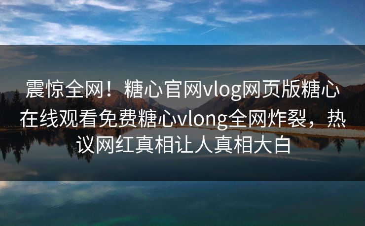 震惊全网！糖心官网vlog网页版糖心在线观看免费糖心vlong全网炸裂，热议网红真相让人真相大白
