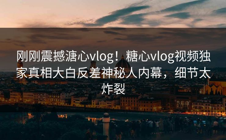 刚刚震撼溏心vlog！糖心vlog视频独家真相大白反差神秘人内幕，细节太炸裂