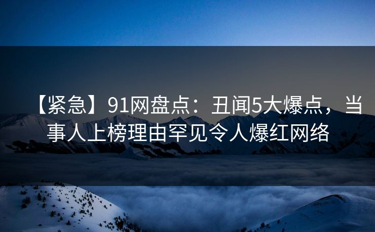 【紧急】91网盘点：丑闻5大爆点，当事人上榜理由罕见令人爆红网络