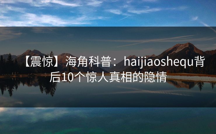 【震惊】海角科普：haijiaoshequ背后10个惊人真相的隐情