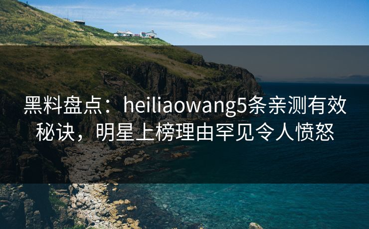 黑料盘点：heiliaowang5条亲测有效秘诀，明星上榜理由罕见令人愤怒