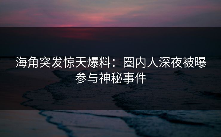 海角突发惊天爆料：圈内人深夜被曝参与神秘事件