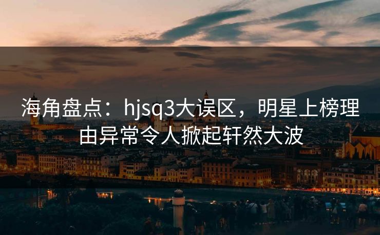海角盘点：hjsq3大误区，明星上榜理由异常令人掀起轩然大波
