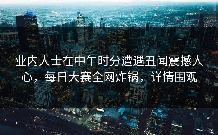 业内人士在中午时分遭遇丑闻震撼人心，每日大赛全网炸锅，详情围观