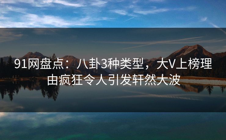 91网盘点：八卦3种类型，大V上榜理由疯狂令人引发轩然大波