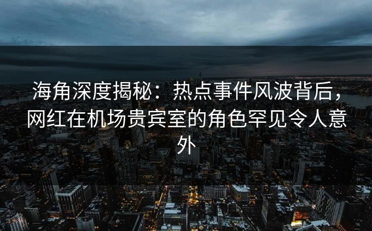 海角深度揭秘：热点事件风波背后，网红在机场贵宾室的角色罕见令人意外