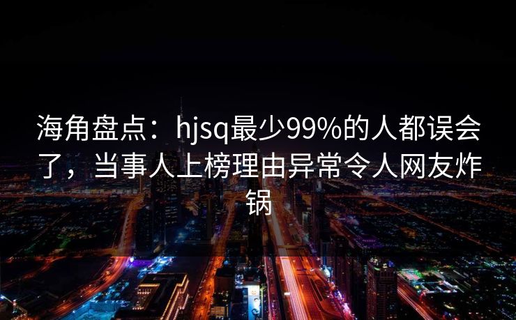 海角盘点：hjsq最少99%的人都误会了，当事人上榜理由异常令人网友炸锅