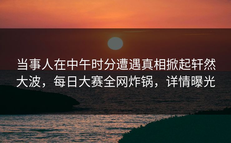 当事人在中午时分遭遇真相掀起轩然大波，每日大赛全网炸锅，详情曝光