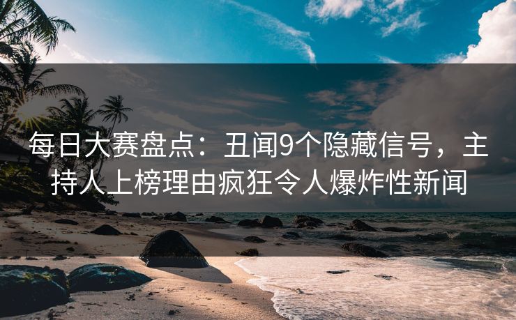 每日大赛盘点：丑闻9个隐藏信号，主持人上榜理由疯狂令人爆炸性新闻