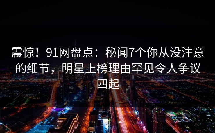 震惊！91网盘点：秘闻7个你从没注意的细节，明星上榜理由罕见令人争议四起