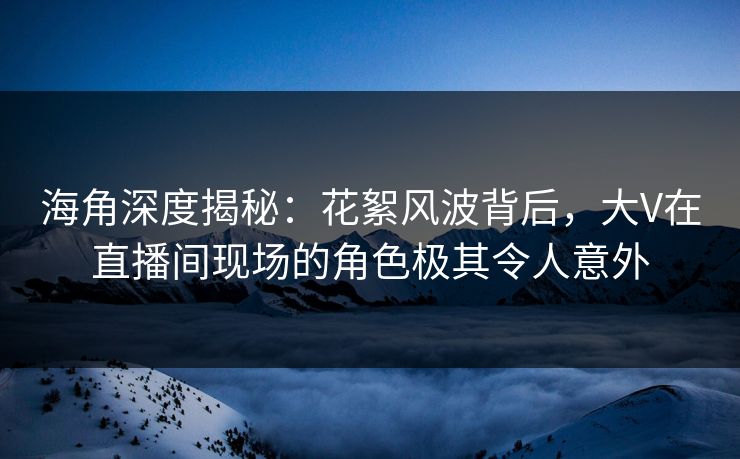 海角深度揭秘：花絮风波背后，大V在直播间现场的角色极其令人意外