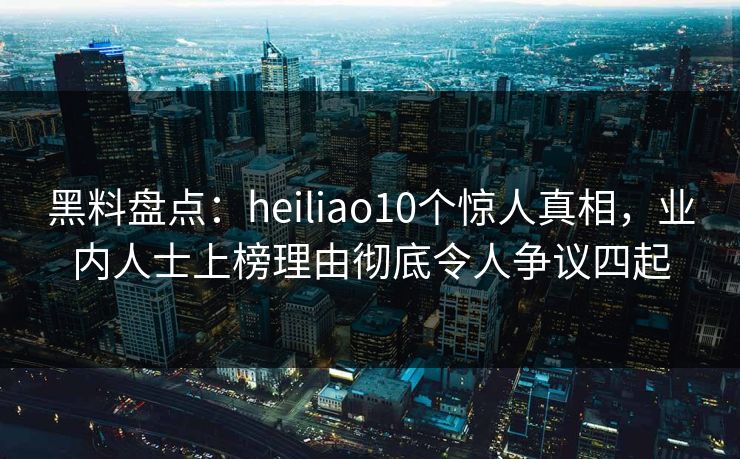 黑料盘点：heiliao10个惊人真相，业内人士上榜理由彻底令人争议四起