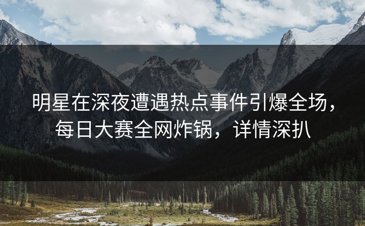 明星在深夜遭遇热点事件引爆全场，每日大赛全网炸锅，详情深扒
