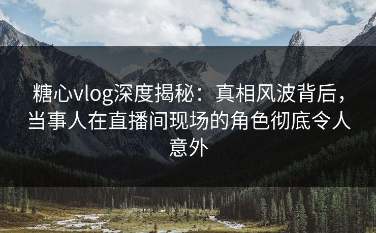 糖心vlog深度揭秘：真相风波背后，当事人在直播间现场的角色彻底令人意外