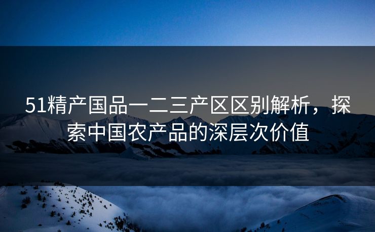 51精产国品一二三产区区别解析，探索中国农产品的深层次价值