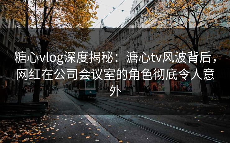 糖心vlog深度揭秘：溏心tv风波背后，网红在公司会议室的角色彻底令人意外