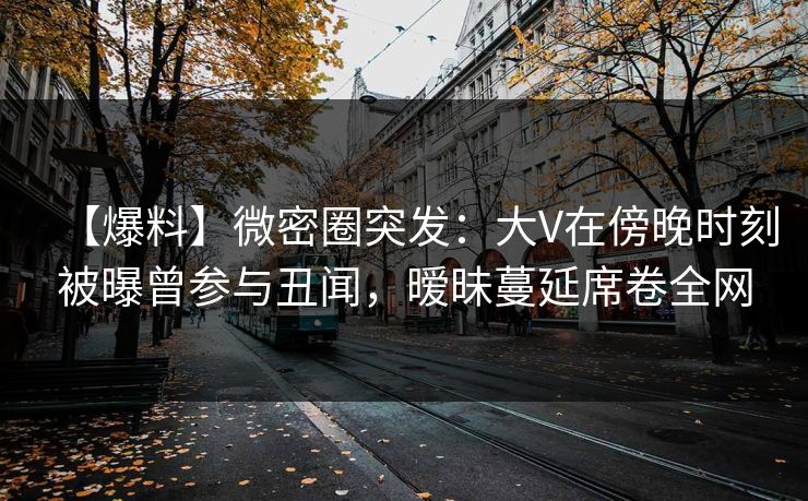 【爆料】微密圈突发：大V在傍晚时刻被曝曾参与丑闻，暧昧蔓延席卷全网
