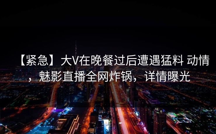 【紧急】大V在晚餐过后遭遇猛料 动情,魅影直播全网炸锅,详情曝光