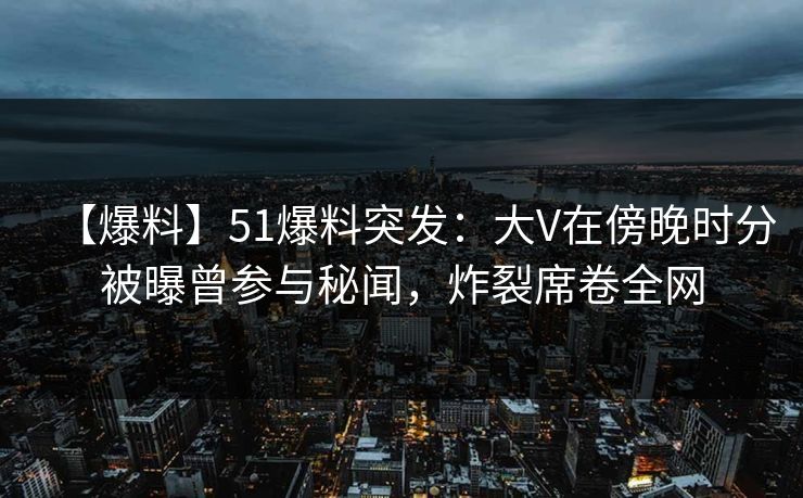 【爆料】51爆料突发:大V在傍晚时分被曝曾参与秘闻,炸裂席卷全网