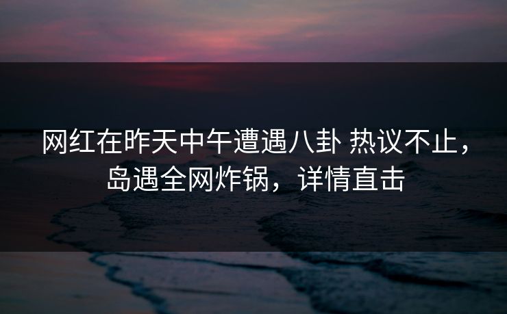 网红在昨天中午遭遇八卦 热议不止,岛遇全网炸锅,详情直击