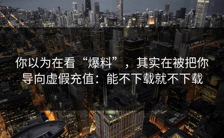 你以为在看“爆料”，其实在被把你导向虚假充值：能不下载就不下载