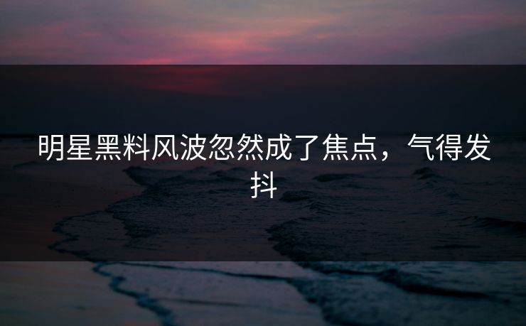 明星黑料风波忽然成了焦点，气得发抖