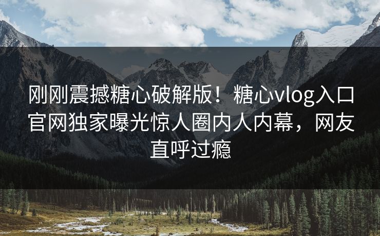 刚刚震撼糖心破解版！糖心vlog入口官网独家曝光惊人圈内人内幕，网友直呼过瘾