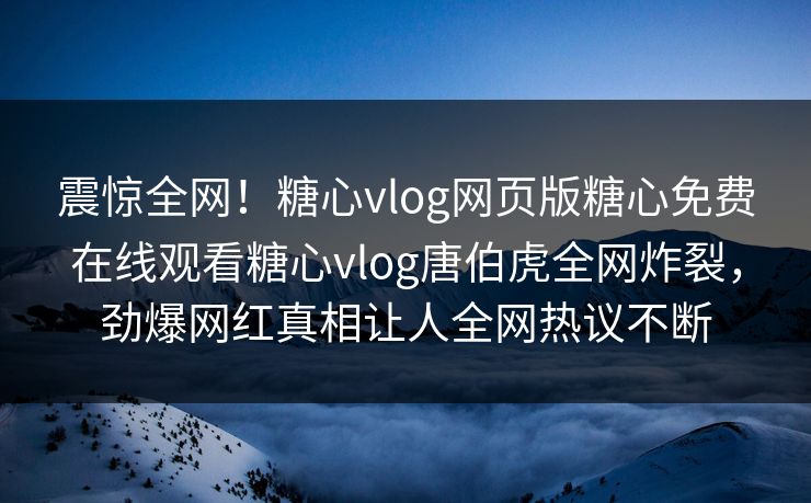 震惊全网！糖心vlog网页版糖心免费在线观看糖心vlog唐伯虎全网炸裂，劲爆网红真相让人全网热议不断