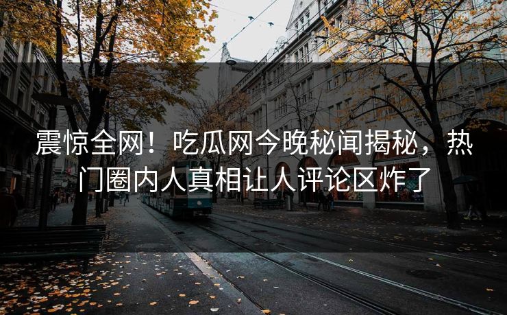 震惊全网！吃瓜网今晚秘闻揭秘，热门圈内人真相让人评论区炸了