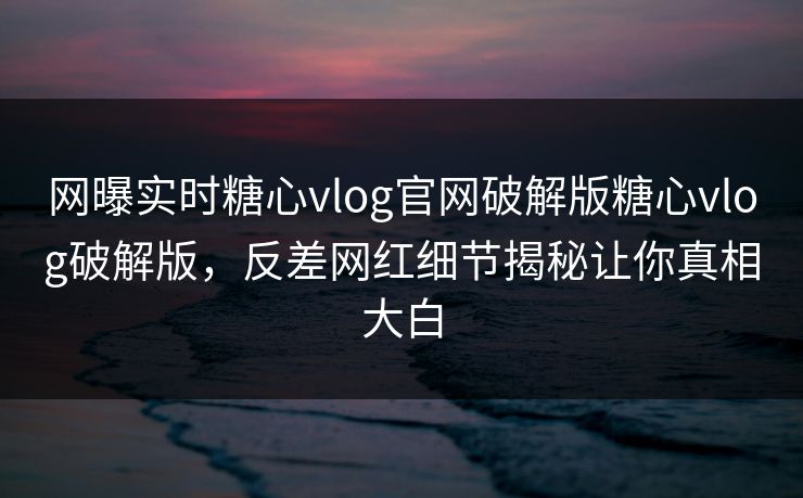网曝实时糖心vlog官网破解版糖心vlog破解版，反差网红细节揭秘让你真相大白