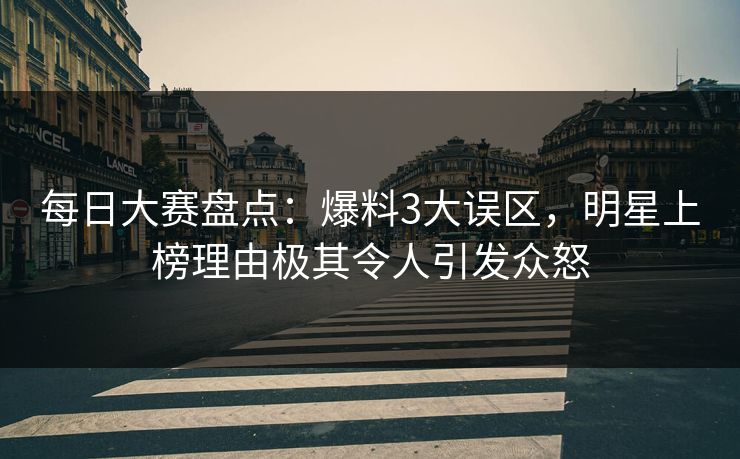 每日大赛盘点：爆料3大误区，明星上榜理由极其令人引发众怒