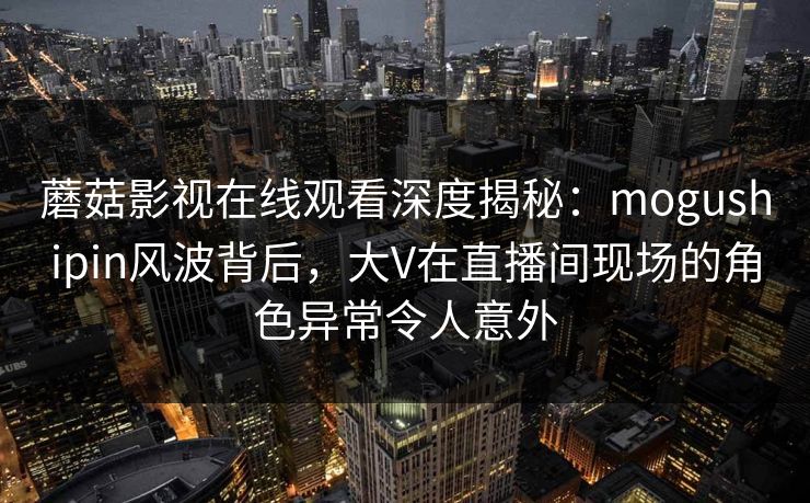 蘑菇影视在线观看深度揭秘：mogushipin风波背后，大V在直播间现场的角色异常令人意外