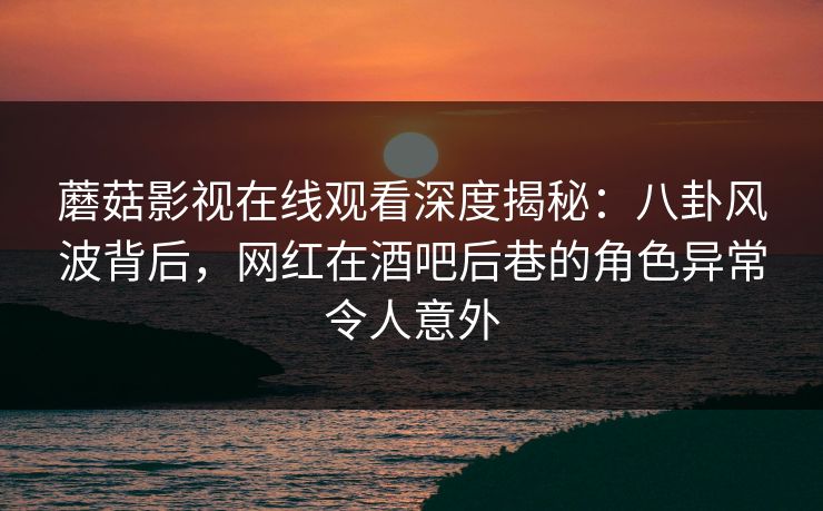 蘑菇影视在线观看深度揭秘：八卦风波背后，网红在酒吧后巷的角色异常令人意外
