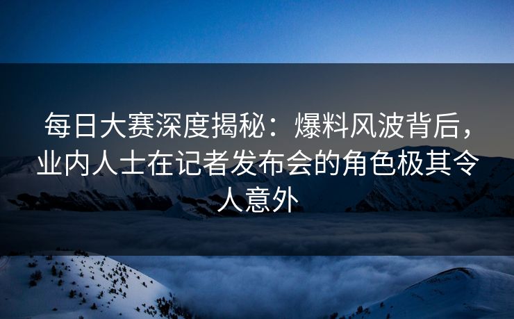 每日大赛深度揭秘：爆料风波背后，业内人士在记者发布会的角色极其令人意外