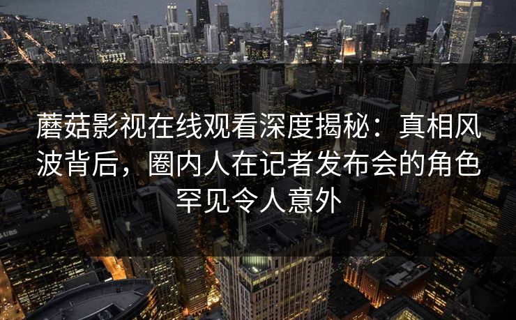 蘑菇影视在线观看深度揭秘：真相风波背后，圈内人在记者发布会的角色罕见令人意外