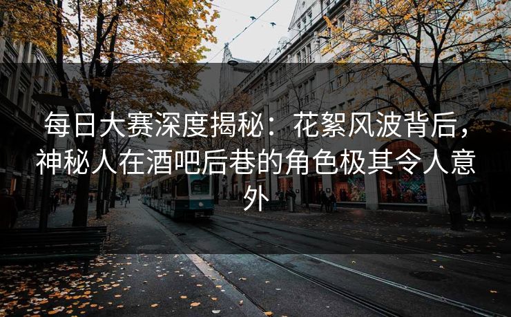 每日大赛深度揭秘：花絮风波背后，神秘人在酒吧后巷的角色极其令人意外