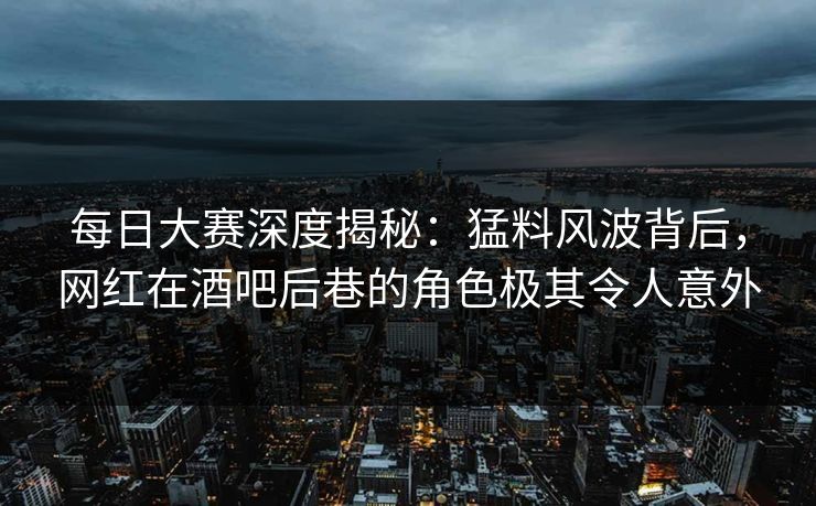 每日大赛深度揭秘：猛料风波背后，网红在酒吧后巷的角色极其令人意外