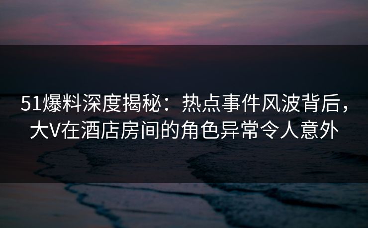 51爆料深度揭秘：热点事件风波背后，大V在酒店房间的角色异常令人意外
