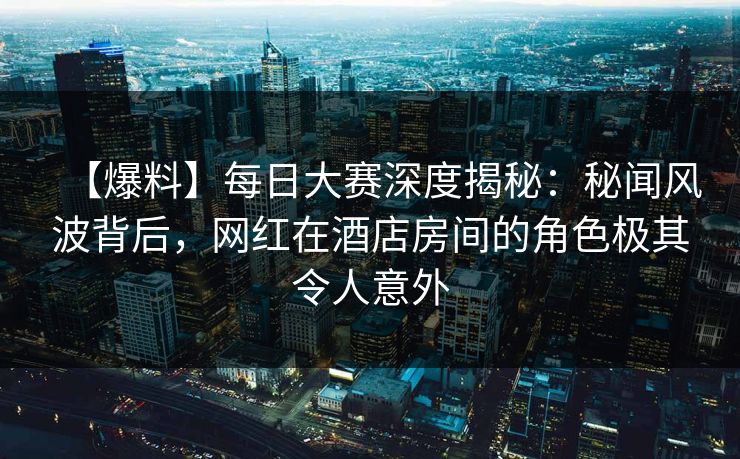 【爆料】每日大赛深度揭秘：秘闻风波背后，网红在酒店房间的角色极其令人意外