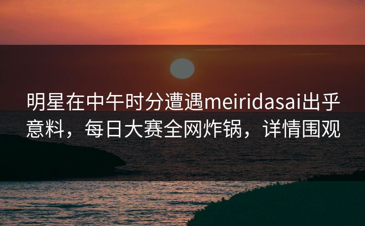 明星在中午时分遭遇meiridasai出乎意料，每日大赛全网炸锅，详情围观