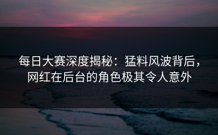 每日大赛深度揭秘：猛料风波背后，网红在后台的角色极其令人意外