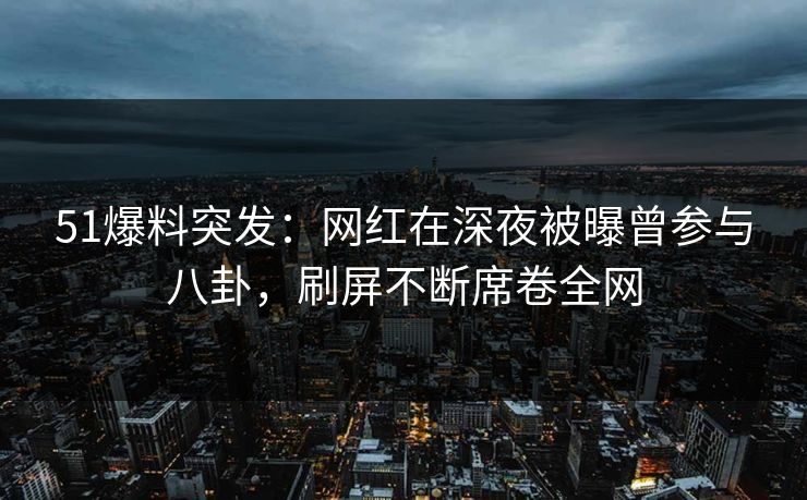 51爆料突发：网红在深夜被曝曾参与八卦，刷屏不断席卷全网