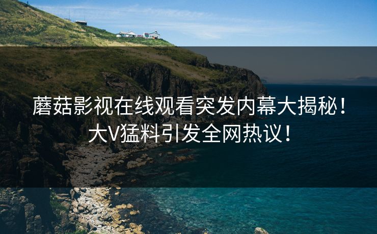 蘑菇影视在线观看突发内幕大揭秘！大V猛料引发全网热议！