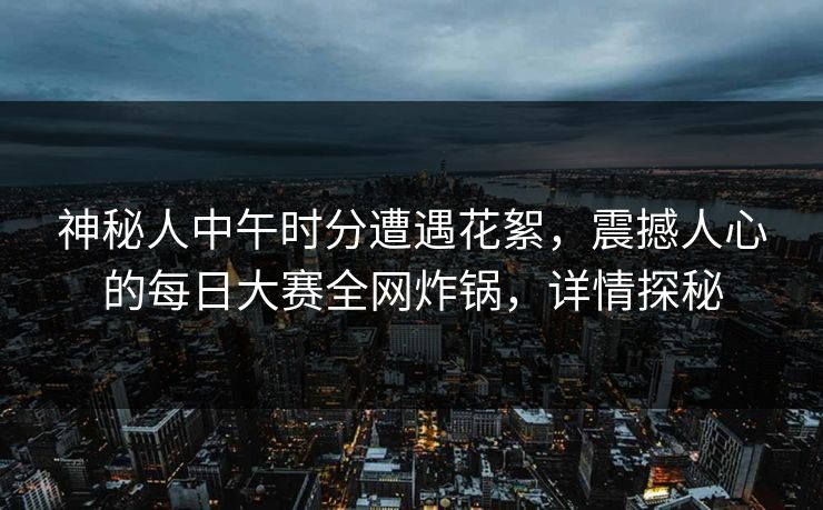 神秘人中午时分遭遇花絮，震撼人心的每日大赛全网炸锅，详情探秘
