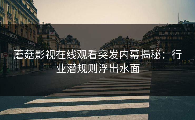 蘑菇影视在线观看突发内幕揭秘：行业潜规则浮出水面