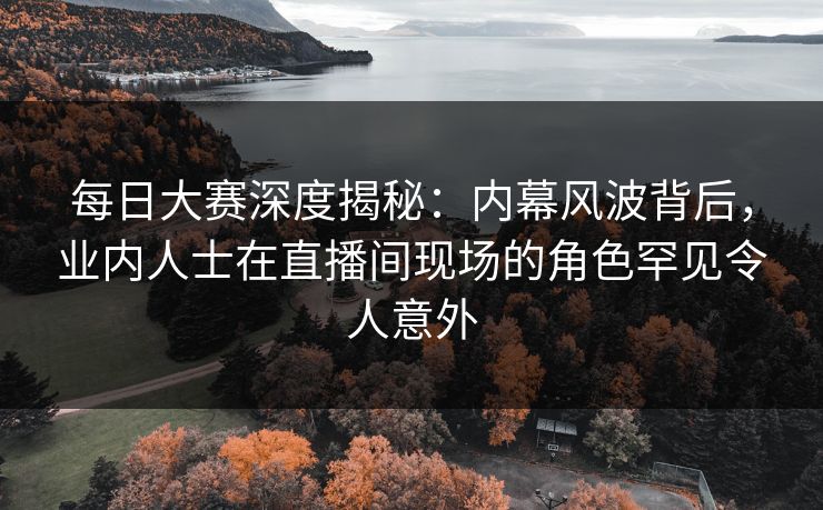 每日大赛深度揭秘：内幕风波背后，业内人士在直播间现场的角色罕见令人意外